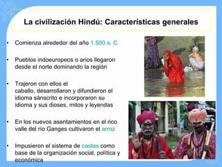 La civilización Hindú: Características generales

•   Comienza alrededor del año 1.500 a. C

•   Pueblos indoeuropeos o arios llegaron
    desde el norte dominando la región

•   Trajeron con ellos el
    caballo, desarrollaron y difundieron el
    idioma sánscrito e incorporaron su
    idioma y sus dioses, mitos y leyendas

•   En los nuevos asentamientos en el rico
    valle del río Ganges cultivaron el arroz

•   Impusieron el sistema de castas como
    base de la organización social, política y
    económica
 