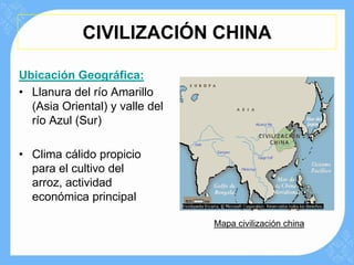 CIVILIZACIÓN CHINA

Ubicación Geográfica:
• Llanura del río Amarillo
  (Asia Oriental) y valle del
  río Azul (Sur)

• Clima cálido propicio
  para el cultivo del
  arroz, actividad
  económica principal

                                Mapa civilización china
 