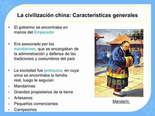 La civilización china: Características generales

•   El gobierno se encontraba en
    manos del Emperador

•   Era asesorado por los
    mandarines, que se encargaban de
    la administración y defensa de las
    tradiciones y costumbres del país

•   La sociedad fue jerárquica, en cuya
    sima se encontraba la familia
    real, luego le seguían:
-   Mandarines
-   Grandes propietarios de la tierra
-   Artesanos
                                          Mandarín
-   Pequeños comerciantes
-   Campesinos
 