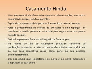 Casamento HinduUm casamento Hindu não envolve apenas o noivo e a noiva, mas toda a comunidade, amigos, família e parentes.O primeiro e o passo mais importante é a seleção da noiva e do noivo.Após o procedimento de seleção de um rapaz e uma rapariga,  os membros da família pedem ao sacerdote para sugerir uma data para o noivado dos dois.O ritual  seguinte é a festa mehndi seguido da festa sangeet. Na manhã do dia do casamento, pratica-se cerimónia de purificação  enquanto  a noiva e o noivo são untados com açafrão em pó nas suas respectivas casas, como parte do seu processo de embelezamento. Um dos rituais mais importantes da noiva e do noivo executam é o Saptapadi ou saatphere