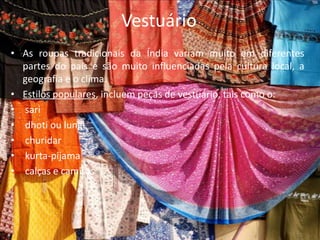 VestuárioAs roupas tradicionais da Índia variam muito em diferentes partes do país e são muito influenciadas pela cultura local, a geografia e o clima.Estilos populares, incluem peças de vestuário, tais como o: sari  dhoti ou lungichuridar kurta-pijama calças e camisas 