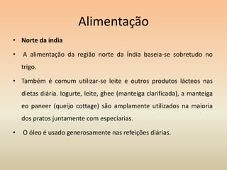 AlimentaçãoNorte da índia A alimentação da região norte da Índia baseia-se sobretudo no trigo.Também é comum utilizar-se leite e outros produtos lácteos nas dietas diária. Iogurte, leite, ghee (manteiga clarificada), a manteiga eo paneer (queijo cottage) são amplamente utilizados na maioria dos pratos juntamente com especiarias. O óleo é usado generosamente nas refeições diárias.