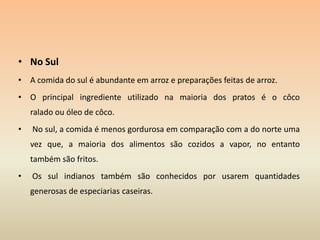 No SulA comida do sul é abundante em arroz e preparações feitas de arroz.O principal ingrediente utilizado na maioria dos pratos é o côco ralado ou óleo de côco. No sul, a comida é menos gordurosa em comparação com a do norte uma vez que, a maioria dos alimentos são cozidos a vapor, no entanto  também são fritos. Os sul indianos também são conhecidos por usarem quantidades generosas de especiarias caseiras. 