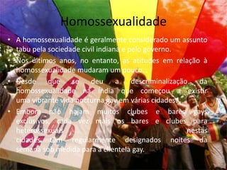 HomossexualidadeA homossexualidade é geralmente considerado um assunto tabu pela sociedade civil indiana e pelo governo.Nos últimos anos, no entanto, as atitudes em relação à homossexualidade mudaram um pouco…Desde que se deu a descriminalização da homossexualidade na Índia que começou a existir uma vibrante vida nocturna gay em várias cidades. . Embora não hajam muitos clubes e bares gays exclusivos, cada vez mais os bares e clubes para heterossexuais nestas cidades têm regularmente designados noites da semana sob medida para a clientela gay.