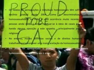 Os relatos de perseguições a indivíduos homossexuais têm sofrido  um declínio gradual desde 2004. Como a descriminalização da homossexualidade na Índia é uma ocorrência muito recente, muitas pessoas ainda estão a tentar habituar-se à ideia de casais gay, e tem havido alguma oposição a este respeito,  principalmente por líderes religiosos . No entanto, muitos activistas sociais e de direitos humanos têm trabalhado para promover uma maior aceitação da homossexualidade.Em 2010, foi apresentado o primeiro filme - ‘Goa’ com casais homossexuais mostrando o seu o amor.