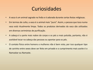 CuriosidadesA vaca é um animal sagrado na Índia e é adorada durante certas festas religiosas. Em termos de culto, a vaca é o animal mais “puro”. Assim, a pessoa que toca numa vaca está ritualmente limpa. Todos os produtos derivados da vaca são utilizados em diversas cerimónias de purificação.A cabeça é a parte mais nobre do corpo e os pés a mais poluída, portanto, não é aceitável tocar na cabeça das pessoas ou apontar para os pés.O contato físico entre homens e mulheres não é bem visto, por isso qualquer tipo de carinho entre sexos deve ser feito em privado e o cumprimento mais aceite é o Namaskar ou Namaste.