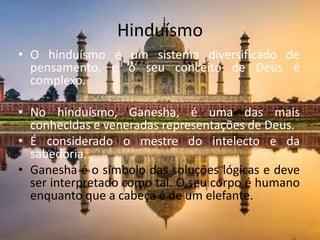 HinduísmoO hinduísmo é um sistema diversificado de pensamento, e o seu conceito de Deus é complexo.No hinduísmo, Ganesha, é uma das mais conhecidas e veneradas representações de Deus. É considerado o mestre do intelecto e da sabedoria.Ganesha é o símbolo das soluções lógicas e deve ser interpretado como tal. O seu corpo é humano enquanto que a cabeça é de um elefante.