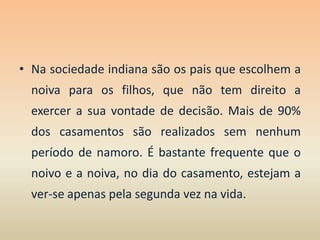 Na sociedade indiana são os pais que escolhem a noiva para os filhos, que não tem direito a exercer a sua vontade de decisão. Mais de 90% dos casamentos são realizados sem nenhum período de namoro. É bastante frequente que o noivo e a noiva, no dia do casamento, estejam a ver-se apenas pela segunda vez na vida. 