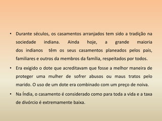 Durante séculos, os casamentos arranjados tem sido a tradição na sociedade indiana. Ainda hoje, a grande maioria dos indianos  têm os seus casamentos planeados pelos pais, familiares e outros da membros da família, respeitados por todos. Era exigido o dote que acreditavam que fosse a melhor maneira de proteger uma mulher de sofrer abusos ou maus tratos pelo marido. O uso de um dote era combinado com um preço de noiva.Na Índia, o casamento é considerado como para toda a vida e a taxa de divórcio é extremamente baixa. 