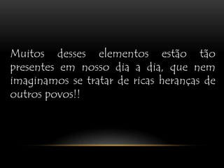 Muitos desses elementos estão tão presentes em nosso dia a dia, que nem imaginamos se tratar de ricas heranças de outros povos!!