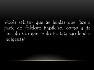 Vocês sabiam que as lendas que fazem parte do folclore brasileiro, como a da Iara, do Curupira e do Boitatá são lendas indígenas?