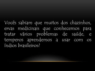 Vocês sabiam que muitos dos chazinhos, ervas medicinais que conhecemos para tratar vários problemas de saúde, e temperos aprendemos a usar com os índios brasileiros?