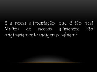 E a nossa alimentação, que é tão rica! Muitos de nossos alimentos são originariamente indígenas, sabiam?