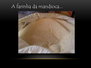 A farinha da mandioca...