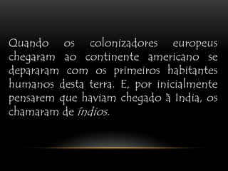 Quando os colonizadores europeus chegaram ao continente americano se depararam com os primeiros habitantes humanos desta terra. E, por inicialmente pensarem que haviam chegado à India, os chamaram de índios.