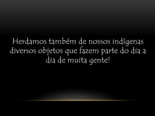 Herdamos também de nossos indígenas diversos objetos que fazem parte do dia a dia de muita gente!
