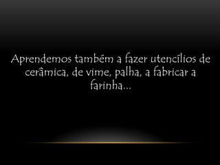 Aprendemos também a fazer utencílios de cerâmica, de vime, palha, a fabricar a farinha...