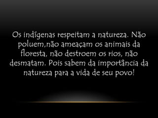 Os indígenas respeitam a natureza. Não poluem,não ameaçam os animais da floresta, não destroem os rios, não desmatam. Pois sabem da importância da natureza para a vida de seu povo!Os indígenas respeitam a natureza. Não poluem,não ameaçam os animais da floresta, não destroem os rios, não desmatam. Pois sabem da importância da natureza para a vida de seu povo!