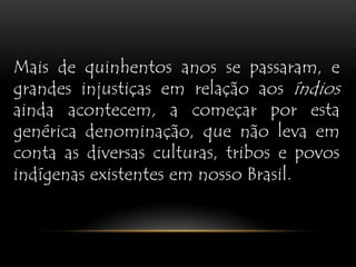 Mais de quinhentos anos se passaram, e grandes injustiças em relação aos índios ainda acontecem, a começar por esta genérica denominação, que não leva em conta as diversas culturas, tribos e povos indígenas existentes em nosso Brasil. 
