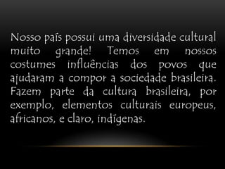 Nosso país possui uma diversidade cultural muito grande! Temos em nossos costumes influências dos povos que ajudaram a compor a sociedade brasileira. Fazem parte da cultura brasileira, por exemplo, elementos culturais europeus, africanos, e claro, indígenas.