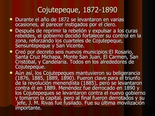 Cojutepeque, 1872-1890 Durante el año de 1872 se levantaron en varias ocasiones, al parecer instigados por el clero. Después de reprimir la rebelión y expulsar a los curas rebeldes, el gobierno decidió fortalecer su control en la zona, reforzando los cuarteles de Cojutepeque, Sensuntepeque y San Vicente. Creó por decreto seis nuevos municipios: El Rosario, Santa Cruz Michapa, Monte San Juan, El Carmen, San Cristóbal, y Candelaria. Todos en los alrededores de Cojutepeque. Aún así, los Cojutepeques mantuvieron su beligerancia (1876, 1885, 1889, 1890). Fueron clave para el triunfo de la revolución menendista (1885), pero se levantaron contra él en 1889. Menéndez fue derrocado en 1890 y los Cojutepeques se levantaron contra el nuevo gobierno y tomaron la capital, pero al final fueron derrotados y su  jefe, J. M. Rivas fue fusilado. Fue su última movilización importante. 