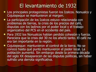 El levantamiento de 1932 Los principales protagonistas fueron los Izalcos. Nonualco y Cojutepeque se mantuvieron al margen. La participación de los Izalcos estuvo relacionada con problemas de tierras, la crisis de los precios del café, disputas con los ladinos por el poder local y el trabajo organizativo del PCS en el occidente del país. Para 1932 los Nonualcos habían perdido cohesión y fuerza. Pareciera que la crisis del 30 no los afectó tanto. El café no era tan importante en la región.  Cojutepeque: mantuvieron el control de la tierra. No se conoce hasta qué punto mantuvieron el poder local. La población aumentó. Sin embargo desde la primera década del siglo XX desaparecen de las disputas políticas, sin haber sufrido una derrota significativa.  
