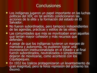 Conclusiones Los indígenas jugaron un papel importante en las luchas políticas del XIX; en tal sentido condicionaron las acciones de la elite y la formación del estado en El Salvador. No fueron subordinados, pero tampoco independientes de las agendas, prácticas y estilos de las elites.  Las comunidades que más se movilizaban eran aquellas que tenían mayor cohesión y más recursos que defender. A pesar de que los indígenas tuvieron un margen de maniobra y autonomía, no pudieron lograr una incorporación institucionalizada en el Estado y al final fueron subordinados, neutralizados o simplemente dejaron de movilizarse, como aconteció con los Cojutepeques. En 1932 los Izalcos protagonizaron un levantamiento de gran magnitud, pero la feroz represión del gobierno los diezmó. 