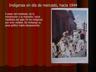 Indígenas en día de mercado, hacia 1944 A pesar del mestizaje, de la marginación y la represión, hacia mediados del siglo XX los indígenas aún eran visibles. Sin embargo su peso político había desaparecido. 