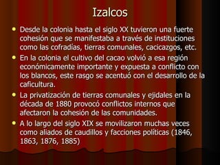 Izalcos Desde la colonia hasta el siglo XX tuvieron una fuerte cohesión que se manifestaba a través de instituciones como las cofradías, tierras comunales, cacicazgos, etc. En la colonia el cultivo del cacao volvió a esa región económicamente importante y expuesta a conflicto con los blancos, este rasgo se acentuó con el desarrollo de la caficultura. La privatización de tierras comunales y ejidales en la década de 1880 provocó conflictos internos que afectaron la cohesión de las comunidades. A lo largo del siglo XIX se movilizaron muchas veces como aliados de caudillos y facciones políticas (1846, 1863, 1876, 1885) 