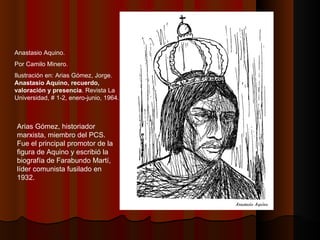 Anastasio Aquino. Por Camilo Minero. Ilustración en:  Arias Gómez, Jorge.  Anastasio Aquino, recuerdo, valoración y presencia . Revista La Universidad, # 1-2, enero-junio, 1964. Arias Gómez, historiador marxista, miembro del PCS. Fue el principal promotor de la figura de Aquino y escribió la biografía de Farabundo Martí, líder comunista fusilado en 1932. 