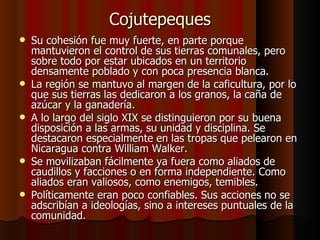 Cojutepeques Su cohesión fue muy fuerte, en parte porque mantuvieron el control de sus tierras comunales, pero sobre todo por estar ubicados en un territorio densamente poblado y con poca presencia blanca.  La región se mantuvo al margen de la caficultura, por lo que sus tierras las dedicaron a los granos, la caña de azúcar y la ganadería. A lo largo del siglo XIX se distinguieron por su buena disposición a las armas, su unidad y disciplina. Se destacaron especialmente en las tropas que pelearon en Nicaragua contra William Walker. Se movilizaban fácilmente ya fuera como aliados de caudillos y facciones o en forma independiente. Como aliados eran valiosos, como enemigos, temibles. Políticamente eran poco confiables. Sus acciones no se adscribían a ideologías, sino a intereses puntuales de la comunidad.  