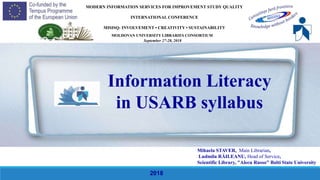 Mihaela STAVER, Main Librarian,
Ludmila RĂILEANU, Head of Service,
Scientific Library, "Alecu Russo" Balti State University
MODERN INFORMATION SERVICES FOR IMPROVEMENT STUDY QUALITY
INTERNATIONAL CONFERENCE
MISISQ: INVOLVEMENT • CREATIVITY • SUSTAINABILITУ
Information Literacy
in USARB syllabus
2018
MOLDOVAN UNIVERSITY LIBRARIES CONSORTIUM
September 27-28, 2018
 