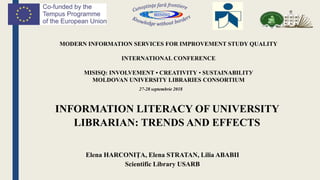 MODERN INFORMATION SERVICES FOR IMPROVEMENT STUDY QUALITY
INTERNATIONAL CONFERENCE
MISISQ: INVOLVEMENT • CREATIVITY • SUSTAINABILITУ
MOLDOVAN UNIVERSITY LIBRARIES CONSORTIUM
INFORMATION LITERACY OF UNIVERSITY
LIBRARIAN: TRENDS AND EFFECTS
Elena HARCONIŢA, Elena STRATAN, Lilia ABABII
Scientific Library USARB
27-28 septembrie 2018
 