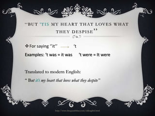 ‘ ‘ B U T ' T I S M Y H E A R T T H A T L OV E S W H A T
T H E Y D E S P I S E ’’

For saying ‘’it’’
Examples: ‘t was = it was

‘t
‘t were = It were

Translated to modern English:
‘‘ But it’s my heart that loves what they despite’’

http://www.ibequeaththee.com/oldenglish.html

 