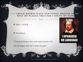 T H Y P RO U D H E A RT S S L AV E A N D VA S S A L W R E TC H TO B E :
O N LY M Y P L A G U E T H U S FA R I C O U N T M Y G A I N ,

 THY = YOUR

 Translation:

‘’Your proud hearts slave and vassal wretch to be
only my plague thus Far I count my gain.’’

http://www.shakespeareswords.com/Sonnets#141

 