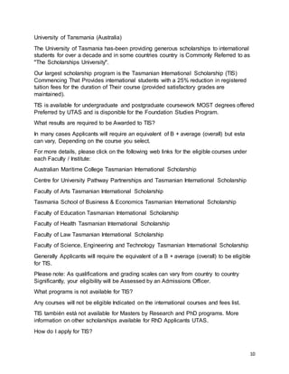 10
University of Tansmania (Australia)
The University of Tasmania has-been providing generous scholarships to international
students for over a decade and in some countries country is Commonly Referred to as
"The Scholarships University".
Our largest scholarship program is the Tasmanian International Scholarship (TIS)
Commencing That Provides international students with a 25% reduction in registered
tuition fees for the duration of Their course (provided satisfactory grades are
maintained).
TIS is available for undergraduate and postgraduate coursework MOST degrees offered
Preferred by UTAS and is disponible for the Foundation Studies Program.
What results are required to be Awarded to TIS?
In many cases Applicants will require an equivalent of B + average (overall) but esta
can vary, Depending on the course you select.
For more details, please click on the following web links for the eligible courses under
each Faculty / Institute:
Australian Maritime College Tasmanian International Scholarship
Centre for University Pathway Partnerships and Tasmanian International Scholarship
Faculty of Arts Tasmanian International Scholarship
Tasmania School of Business & Economics Tasmanian International Scholarship
Faculty of Education Tasmanian International Scholarship
Faculty of Health Tasmanian International Scholarship
Faculty of Law Tasmanian International Scholarship
Faculty of Science, Engineering and Technology Tasmanian International Scholarship
Generally Applicants will require the equivalent of a B + average (overall) to be eligible
for TIS.
Please note: As qualifications and grading scales can vary from country to country
Significantly, your eligibility will be Assessed by an Admissions Officer.
What programs is not available for TIS?
Any courses will not be eligible Indicated on the international courses and fees list.
TIS también está not available for Masters by Research and PhD programs. More
information on other scholarships available for RhD Applicants UTAS.
How do I apply for TIS?
 