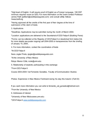 12
"High level of English. It will require proof of English as a Foreign Language. 190 CBT
minimum required score (or 520). For more information on this event contact Professor
James Flath (jwilliam@cesfelipesegundo.com) and consult athttp follows:
//www.toefl.org
"Having approved all the credits of the first year of their degree at the time of
submission of the claim of trade.
3. Applications
"Deadlines: Applications may be submitted during the month of March 2004.
"Location: applications are delivered to the Secretariat of CES Felipe II (Building Pavia)
"Forms: can be collected at the Registry of CES Felipe II or desolicitud form below link
for more details see poster ongoing call 2004-2005 or transparencies from the briefing
of January 15, 2004..
4. For more information, contact the coordinators of trade
"At CES Felipe II
Nuria Joglar Prieto, njoglar@cesfelipesegundo.com
"At the University of New Mexico
Robyn Manon Côté, rcote@unm.edu
5. Relationship of students participating in this exchange
"From CES Felipe II
Course 2003-2004: Val Fernando González, Faculty of Communication Studies
Photos: Experience in New Mexico Ferdinand during his stay this Autumn (Fall 03)
If you want more information you can write to fernando_val_gonzalez@hotmail.com
"From the University of New Mexico
6. Addresses of interest
"University of New Méxicowww.unm.edu
"CES Felipe II www.cesfelipesegundo.com
 