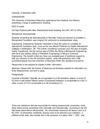 13
Unervsity of Aberdeen (UK)
Undergraduate
The University of Aberdeen Welcomes applications from students from Mexico
presenting a range of qualifications Including
GCE A Levels
US High Diploma (with other Standardised tests Including the SAT, ACT or APs)
International Baccalaureate
Students presenting the Baccalaureate or Normally Prepa are required to complete a
Recognised Foundation year program for admission to undergraduate study.
Engineering: Engineering Students interested in Have the option to complete an
international foundation year,: such as the one offered Preferred by Kaplan International
Colleges in Nottingham, UK. This entails completing computer your first year at Kaplan,
before Transferring into the second year of Either the BEng in Mechanical Engineering
with Oil & Gas Studies, BEng in Petroleum Engineering or BEng in Chemical
Engineering. The benefit is that you 'have any available year of additional support to
help you transition to the UK education system, while still graduating with a fully
accredited degree from the University of Aberdeen Within the standard time period.
Please refer to the website for Kaplan Further information.
Medicine: Please refer the School of Medicine and Dentistry website for information on
Entry Requirements and how to apply.
Postgraduate
Consider a Bachelor Typically we as equivalent to a UK bachelors degree. A score of
8.5 from a well ranked offbeat cartoon Considered institution is comparable to a UK 2.1,
while a score of 7.5 is comparable to a UK Considered 2.2.
There are institutions that are responsible for making assessments universities make
these listed among universities both nationally and internationally, according to the site
http://www.webometrics.info/es/world, the Universidad Autonoma de Nuevo Leon is at
No. 878 ° of universities worldwide, leaving much to be desired in our institution, in
addition to this data, also reveals that in the presence is in place 1644 °, 1253 ° and
 