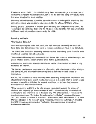 14
Excellence Impact 1475 °, this data is Clearly, there are many things to improve, but of
course that is not only responsible institution, if not the students along with faculty make
the whole spinning this great machine.
Nationally the Universidad Autonoma de Nuevo Leon is in fourth place, one of the best
universities where you can study, only exceeded by the UNAM, UAM and UAEM.
Locally, (Nuevo Leon) there is another great university that competes at the UANL, the
Tecnologico de Monterrey, this being the 7th place in the list of the 100 best universities
in Mexico, seeing themselves overcome by the UANL.
Learning methods
"Curriculum Bimodal"
With new technologies come new ideas, and new methods for making the tasks we
have daily, also daily created new ways to realizer each task we have in our daily lives.
The Curriculum Bimodal is a learning method that has been taking place in recent years
in different countries from all continents.
This method of learning is to allow the student to use their notes on all the tasks you are
given, whether exams, papers or other proof that he put the students.
Added to this, the student may Utilizer different means of information to others in only
his notes, the internet.
The internet has become great source of information, which is strange not find what you
are looking for, and this method of learning is to let students use this source of
information.
For this, the student must have efficiency when searching all requested information and
should take time to lower search results, know where to look and when to switch source
or page, is one of the skills that the student must have not to have died between
Product search, this information time.
"They learn more, and 90% of the pilot schools have also improved the scores of
students who regularly get letters between 4 and 7; Students usually suspended still
working have also improved, but in this case only 77% of the centers. " These are the
results of research on "Curriculum Bimodal and school failure", developed between
2011 and 2013 in 30 centers in Spain and Latin America under the direction of Dr. Pere
Marques (director of the research group "Teaching, Innovation Multimedia ", linked to
the UAB) through an agreement of Telefónica.y the Autonomous University of
Barcelona Foundation.
 