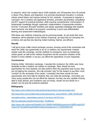 15
In research, which has involved about 3,000 students and 150 teachers from 30 schools
in Spain, Peru, Mexico and Argentina, is to promote educational innovation in schools,
reduce school failure and improve training for ALL students . It proposes to organize a
curriculum rich in creative and applicative activities, promotes documentary consultation
and ICT support for practical activities, while ensuring comprehensive memorization of
fundamental knowledge through systematic implementation of appropriate activities.
And the "Curriculum Bimodal" identifies and clearly separates knowledge that students
must memorize and skills to be acquired, considering in each case differentiated
learning and assessment methodologies.
With these new methods of learning and its promising results, do not doubt that more
institutions will be attracted by this method of learning, we hope that our University him
a chance and see that new learning meted involving internet, are efficient.
Results
I will get to know a little school exchange process, knowing some of the universities with
which the UANL has agreements to do so. In addition, the requirements involved
realizer want this exchange, and the methods to correspond, such as maintaining
certain grade, as well as the method of payment and the economic situation of the
student to know whether or not you can afford the expenditure of such magnitude.
Concluciones
Entering further information exchange, it reached the conclucion the UANL puts many
obstacles so that a student can realizer an exchange, there should be more
opportunities for more students can also perform them the payments have to give, they
are not helping the university, this only provides "pay" for the student to pay them more
"comfort" for the remainder of his career, I concluded that there should be more
opportunities and more help for students they can make the exchange, since there are
many young people who can not afford the expense, but they are very capable of being
able to study abroad, and conditions such as money, should not be a factor for a
student can not give full academic potential.
Bibliography
http://www.uanl.mx/alumnos/intercambios/intercambios-internacionales.html
http://www.fime.uanl.mx/files/intercambios/programa_especial%20_UANL-DAAD.pdf
www.uanl.mx/sites/.../convenios-vigentes-31-de-marzo-del-2013.docx
http://es.wikipedia.org/wiki/Universidad_TecMilenio
https://www.uab.cat/servlet/Satellite?cid=1096481466568&pagename=UABDivulga%2F
Page%2FTemplatePageDetallArticleInvestigar&param1=1345659645742
 