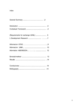 2
index
General Summary ............................................. ..2
Introduction .............................................................. ..3
Contextual Framework ............................................. ..4
(Requirements for exchange UANL) ........................ .5
L Development Research .............................. ……….7
Infromacion UTAS………………………………………..9
Informacion UNM ... ................................................ .10
Information ABERDEEN ... ………... ........................ 12
Bimodal method ........................................................ 13
Results .................................................................... ..14
Concluciones ........................................................... .14
Bibliography ............................................................ .14
 
