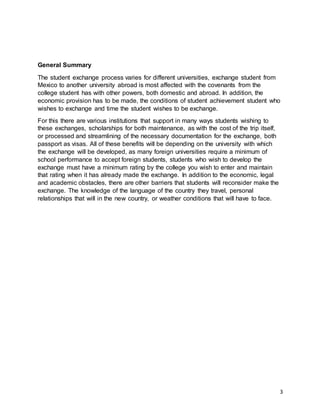 3
General Summary
The student exchange process varies for different universities, exchange student from
Mexico to another university abroad is most affected with the covenants from the
college student has with other powers, both domestic and abroad. In addition, the
economic provision has to be made, the conditions of student achievement student who
wishes to exchange and time the student wishes to be exchange.
For this there are various institutions that support in many ways students wishing to
these exchanges, scholarships for both maintenance, as with the cost of the trip itself,
or processed and streamlining of the necessary documentation for the exchange, both
passport as visas. All of these benefits will be depending on the university with which
the exchange will be developed, as many foreign universities require a minimum of
school performance to accept foreign students, students who wish to develop the
exchange must have a minimum rating by the college you wish to enter and maintain
that rating when it has already made the exchange. In addition to the economic, legal
and academic obstacles, there are other barriers that students will reconsider make the
exchange. The knowledge of the language of the country they travel, personal
relationships that will in the new country, or weather conditions that will have to face.
 