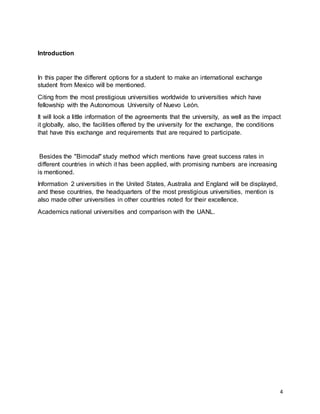 4
Introduction
In this paper the different options for a student to make an international exchange
student from Mexico will be mentioned.
Citing from the most prestigious universities worldwide to universities which have
fellowship with the Autonomous University of Nuevo León.
It will look a little information of the agreements that the university, as well as the impact
it globally, also, the facilities offered by the university for the exchange, the conditions
that have this exchange and requirements that are required to participate.
Besides the "Bimodal" study method which mentions have great success rates in
different countries in which it has been applied, with promising numbers are increasing
is mentioned.
Information 2 universities in the United States, Australia and England will be displayed,
and these countries, the headquarters of the most prestigious universities, mention is
also made other universities in other countries noted for their excellence.
Academics national universities and comparison with the UANL.
 