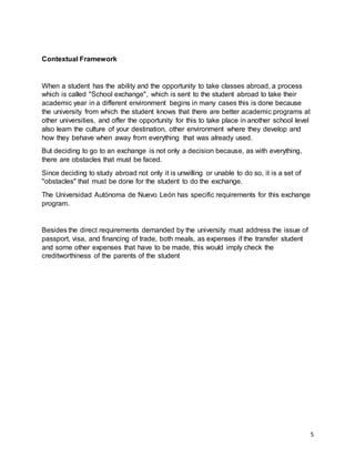 5
Contextual Framework
When a student has the ability and the opportunity to take classes abroad, a process
which is called "School exchange", which is sent to the student abroad to take their
academic year in a different environment begins in many cases this is done because
the university from which the student knows that there are better academic programs at
other universities, and offer the opportunity for this to take place in another school level
also learn the culture of your destination, other environment where they develop and
how they behave when away from everything that was already used.
But deciding to go to an exchange is not only a decision because, as with everything,
there are obstacles that must be faced.
Since deciding to study abroad not only it is unwilling or unable to do so, it is a set of
"obstacles" that must be done for the student to do the exchange.
The Universidad Autónoma de Nuevo León has specific requirements for this exchange
program.
Besides the direct requirements demanded by the university must address the issue of
passport, visa, and financing of trade, both meals, as expenses if the transfer student
and some other expenses that have to be made, this would imply check the
creditworthiness of the parents of the student
 