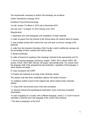 6
The requirements necessary to perform the exchange are as follows.
Call for international exchange 2015
Enrollment Period Period exchange
1st call: January 7 to March 6, 2015 July to December 2015
2nd call: June 1 to August 14, 2015 January-June 2016
Requirements
1. Application form with photograph and revalidation of sheet materials.
2. Letter of support from the Director of the School where the student takes his degree.
3. have enrolled at least 50% credit of the race and have a minimum average of 85
(general).
4. Letter from the Academic Secretary of the Faculty in which certifies the average and
the percentage of loans covered until ready to apply.
5. Kardex (certificate).
6. Letter of reasons for applying to the exchange (directed to the appropriate) and CV.
7. Proof of required language proficiency. English: TOEFL iBT or official TOEFL (80
points), French: DELF (B2), German: B2 (upper intermediate) level. You should check
the language skills of the geographical area destination, regardless of the language in
which classes are taught.
8. Copy of passport and CURP.
9. Program the materials to be study at the University destiny.
The student must take three revalidated subjects (30 credits) minimum.
10. analytical content of each of the subjects that will be studied at the University
destiny.
11. Copy of the visa process (once it has been accepted).
12. General medical and psychological examination (once it has been accepted)
Examination.
In case of applying for a country with a different language, points 2, 4, 5 and 6 must be
submitted in Spanish and in the language of the country they will leave.
* The data is actualizaos to this 2015
 