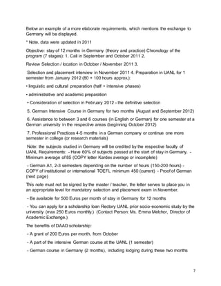 7
Below an example of a more elaborate requirements, which mentions the exchange to
Germany will be displayed.
* Note, data were updated in 2011
Objective: stay of 12 months in Germany (theory and practice) Chronology of the
program (7 stages): 1. Call in September and October 2011 2.
Review Selection / location in October / November 2011 3.
Selection and placement interview in November 2011 4. Preparation in UANL for 1
semester from January 2012 (80 + 100 hours approx.):
• linguistic and cultural preparation (half + intensive phases)
• administrative and academic preparation
• Consideration of selection in February 2012 - the definitive selection
5. German Intensive Course in Germany for two months (August and September 2012)
6. Assistance to between 3 and 6 courses (in English or German) for one semester at a
German university in the respective areas (beginning October 2012)
7. Professional Practices 4-5 months in a German company or continue one more
semester in college (or research materials)
Note: the subjects studied in Germany will be credited by the respective faculty of
UANL Requirements: - Have 60% of subjects passed at the start of stay in Germany. -
Minimum average of 85 (COPY letter Kardex average or incomplete)
- German A1, 2-3 semesters depending on the number of hours (150-200 hours) -
COPY of institutional or international TOEFL minimum 450 (current) - Proof of German
(next page)
This note must not be signed by the master / teacher, the letter serves to place you in
an appropriate level for mandatory selection and placement exam in November.
- Be available for 500 Euros per month of stay in Germany for 12 months
- You can apply for a scholarship loan Rectory UANL prior socio-economic study by the
university (max 250 Euros monthly.) (Contact Person: Ms. Emma Melchor, Director of
Academic Exchange.)
The benefits of DAAD scholarship:
- A grant of 200 Euros per month, from October
- A part of the intensive German course at the UANL (1 semester)
- German course in Germany (2 months), including lodging during these two months
 