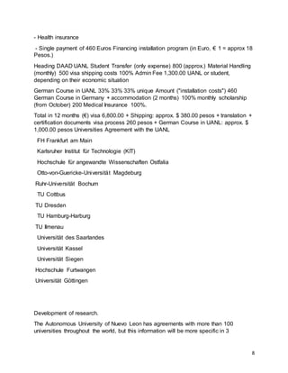 8
- Health insurance
- Single payment of 460 Euros Financing installation program (in Euro, € 1 = approx 18
Pesos.)
Heading DAAD UANL Student Transfer (only expense) 800 (approx.) Material Handling
(monthly) 500 visa shipping costs 100% Admin Fee 1,300.00 UANL or student,
depending on their economic situation
German Course in UANL 33% 33% 33% unique Amount ("installation costs") 460
German Course in Germany + accommodation (2 months) 100% monthly scholarship
(from October) 200 Medical Insurance 100%.
Total in 12 months (€) visa 6,800.00 + Shipping: approx. $ 380.00 pesos + translation +
certification documents visa process 260 pesos + German Course in UANL: approx. $
1,000.00 pesos Universities Agreement with the UANL
FH Frankfurt am Main
Karlsruher Institut für Technologie (KIT)
Hochschule für angewandte Wissenschaften Ostfalia
Otto-von-Guericke-Universität Magdeburg
Ruhr-Universität Bochum
TU Cottbus
TU Dresden
TU Hamburg-Harburg
TU Ilmenau
Universität des Saarlandes
Universität Kassel
Universität Siegen
Hochschule Furtwangen
Universität Göttingen
Development of research.
The Autonomous University of Nuevo Leon has agreements with more than 100
universities throughout the world, but this information will be more specific in 3
 