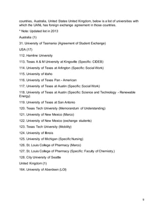 9
countries, Australia, United States United Kingdom, below is a list of universities with
which the UANL has foreign exchange agreement in those countries.
* Note: Updated list in 2013
Australia (1)
31. University of Tasmania (Agreement of Student Exchange)
USA (17)
112. Hamline University
113. Texas A & M University at Kingsville (Specific: CIDEB)
114. University of Texas at Arlington (Specific: Social Work)
115. University of Idaho
116. University of Texas Pan - American
117. University of Texas at Austin (Specific: Social Work)
118. University of Texas at Austin (Specific: Science and Technology - Renewable
Energy)
119. University of Texas at San Antonio
120. Texas Tech University (Memorandum of Understanding)
121. University of New Mexico (Marco)
122. University of New Mexico (exchange students)
123. Texas Tech University (Mobility)
124. University of Illinois
125. University of Michigan (Specific Nursing)
126. St. Louis College of Pharmacy (Marco)
127. St. Louis College of Pharmacy (Specific: Faculty of Chemistry.)
128. City University of Seattle
United Kingdom (1)
164. University of Aberdeen (LOI)
 