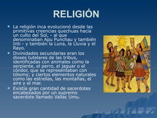 RELIGIÓN



La religión inca evolucionó desde las
primitivas creencias quechuas hacia
un culto del Sol, - al que
denominaban Apu Punchau y también
Inti - y también la Luna, la Lluvia y el
Rayo.
Divinidades secundarias eran los
dioses tutelares de las tribus,
identificadas con animales como la
serpiente, el perro, el jaguar o el
cóndor, que se representaban con
tótems; y ciertos elementos naturales
como las estrellas, las montañas, el
aire y el mar.
Existía gran cantidad de sacerdotes
encabezados por un supremo
sacerdote llamado Vallac Umu.
 