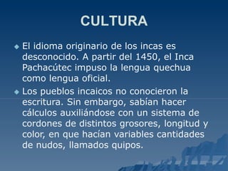 CULTURA
 El idioma originario de los incas es
desconocido. A partir del 1450, el Inca
Pachacútec impuso la lengua quechua
como lengua oficial.
 Los pueblos incaicos no conocieron la
escritura. Sin embargo, sabían hacer
cálculos auxiliándose con un sistema de
cordones de distintos grosores, longitud y
color, en que hacían variables cantidades
de nudos, llamados quipos.
 